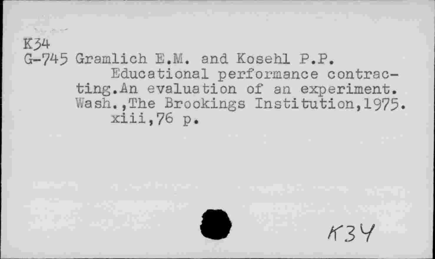 ﻿K}4
G-745 Gramlich E.M. and Kosehl P.P.
Educational performance contracting. An evaluation of an experiment. Wash.,The Brookings Institution,1975« xiii,76 p.
